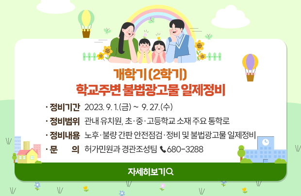 개학기(2학기) 학교주변 불법광고물 일제정비 

ㅇ정비기간 : 2023. 9. 1.(금) ~  9. 27.(수)
ㅇ정비범위 : 관내 유치원, 초·중·고등학교 소재 주요 통학로
ㅇ정비내용 : 노후·불량 간판 안전점검·정비 및 불법광고물 일제정비
ㅇ문    의 : 허가민원과 경관조성팀 ☎680-3288

자세히보기