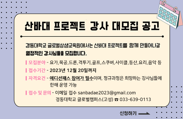 산바대 프로젝트 강사 대모집 공고
경동대학교 글로벌상생교육원에서는 산바대 프로젝트를 함께 만들어나갈 열정적인 강사님들을 모집합니다.

ㅣ모집분야 - 요가,목공,드론,격투기,골프,스쿠버,사이클,등산,요리,음악 등
ㅣ접수기간 - 2023년 12월 20일까지
ㅣ자격요건 - 에디션패스 참여가 필수이며, 정규과정은 희망하는 강사님들에
                       한해 운영 가능
ㅣ모집문의 - 이메일 접수 sanbadae2023@gmail.com
                       경동대학교 글로벌캠퍼스(고성) ☎ 033-639-0113