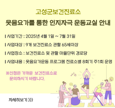 고성군보건진료소 웃음요가를 통한 인지자극 운동교실 안내
ㅣ사업기간 : 2025년 4월 1일 ~ 7월 31일
ㅣ사업대상 : 9개 보건진료소 관할 65세이상
ㅣ사업장소 : 보건진료소 및 관할 마을단위 경로당
ㅣ사업내용 : 웃음요가운동 프로그램 진료소별 8회기 주1회 운영

※신청은 가까운  보건진료소로  문의하시기 바랍니다.